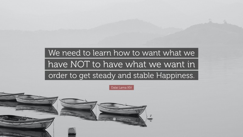 Dalai Lama XIV Quote: “We need to learn how to want what we have NOT to have what we want in order to get steady and stable Happiness.”