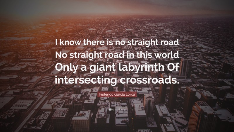 Federico García Lorca Quote: “I know there is no straight road No straight road in this world Only a giant labyrinth Of intersecting crossroads.”