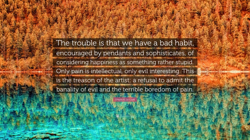 Ursula K. Le Guin Quote: “The trouble is that we have a bad habit, encouraged by pendants and sophisticates, of considering happiness as something rather stupid. Only pain is intellectual, only evil interesting. This is the treason of the artist: a refusal to admit the banality of evil and the terrible boredom of pain.”