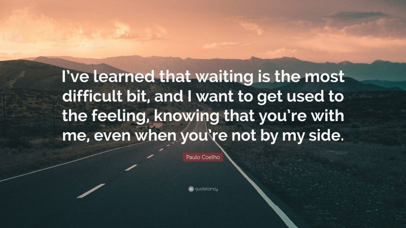 Paulo Coelho Quote: “I’ve learned that waiting is the most difficult bit, and I want to get used to the feeling, knowing that you’re with me, even when you’re not by my side.”