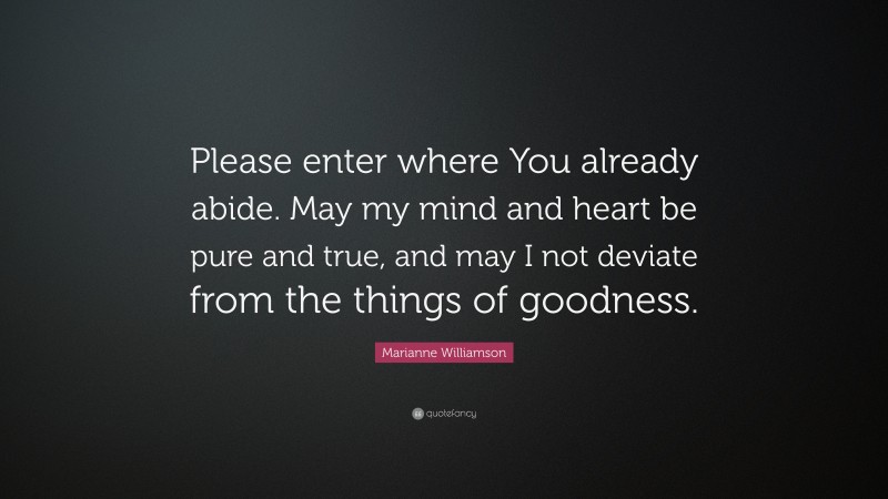 Marianne Williamson Quote: “Please enter where You already abide. May my mind and heart be pure and true, and may I not deviate from the things of goodness.”