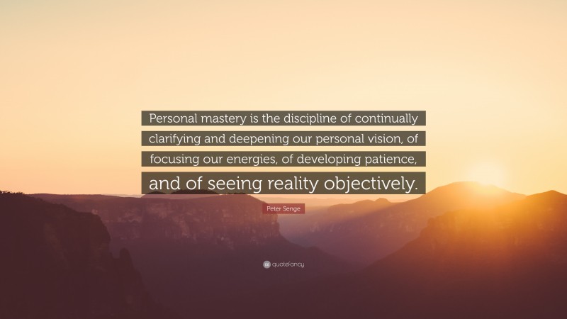 Peter Senge Quote: “Personal mastery is the discipline of continually clarifying and deepening our personal vision, of focusing our energies, of developing patience, and of seeing reality objectively.”