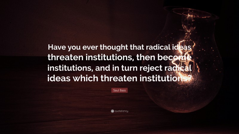 Saul Bass Quote: “Have you ever thought that radical ideas threaten institutions, then become institutions, and in turn reject radical ideas which threaten institutions?”
