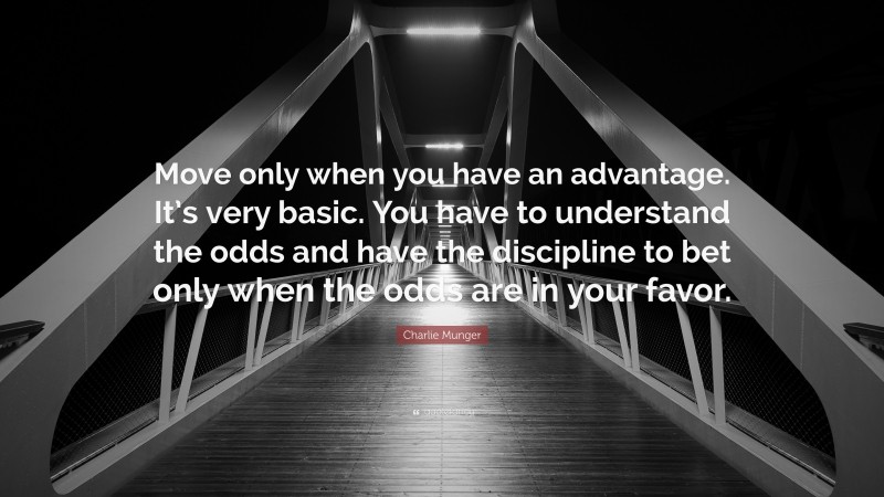 Charlie Munger Quote: “Move only when you have an advantage. It’s very basic. You have to understand the odds and have the discipline to bet only when the odds are in your favor.”