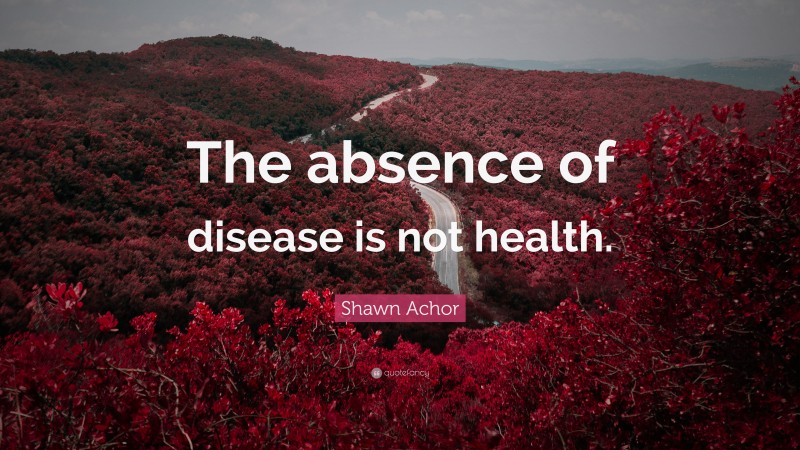 Shawn Achor Quote: “The absence of disease is not health.”
