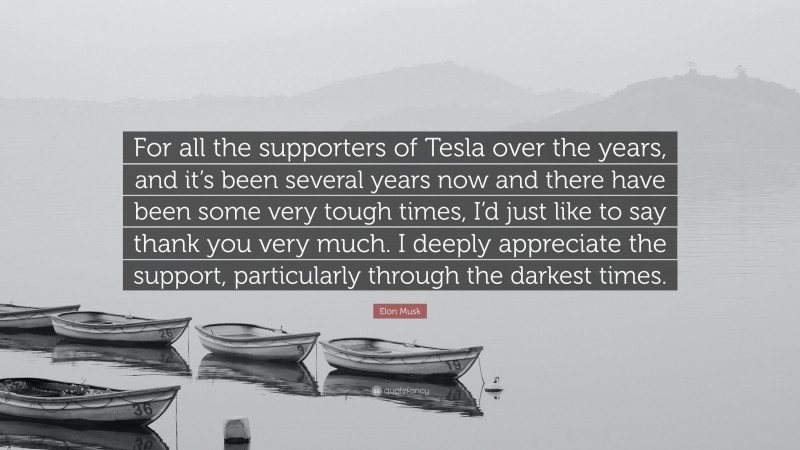 Elon Musk Quote: “For all the supporters of Tesla over the years, and it’s been several years now and there have been some very tough times, I’d just like to say thank you very much. I deeply appreciate the support, particularly through the darkest times.”
