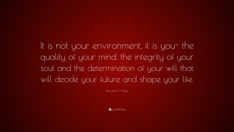 Benjamin E. Mays Quote: “It is not your environment, it is you- the quality of your mind, the integrity of your soul and the determination of your will that will decide your future and shape your life.”