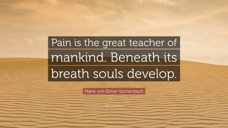 Marie von Ebner-Eschenbach Quote: “Pain is the great teacher of mankind. Beneath its breath souls develop.”