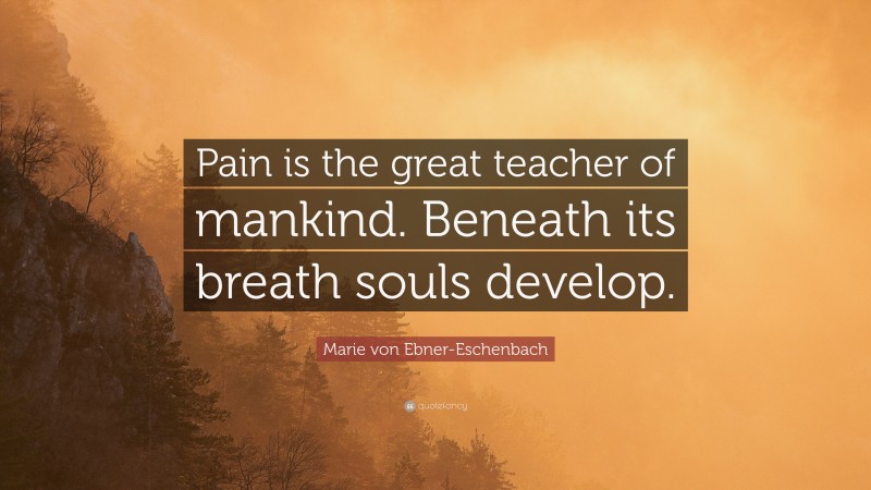Marie von Ebner-Eschenbach Quote: “Pain is the great teacher of mankind. Beneath its breath souls develop.”