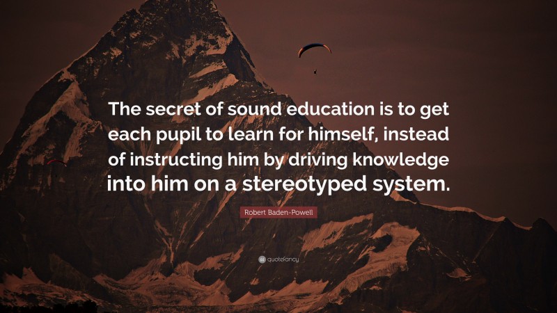 Robert Baden-Powell Quote: “The secret of sound education is to get each pupil to learn for himself, instead of instructing him by driving knowledge into him on a stereotyped system.”