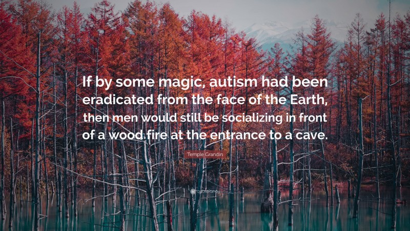 Temple Grandin Quote: “If by some magic, autism had been eradicated from the face of the Earth, then men would still be socializing in front of a wood fire at the entrance to a cave.”