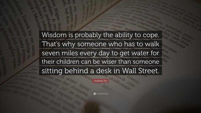Stephen Fry Quote: “Wisdom is probably the ability to cope. That’s why someone who has to walk seven miles every day to get water for their children can be wiser than someone sitting behind a desk in Wall Street.”