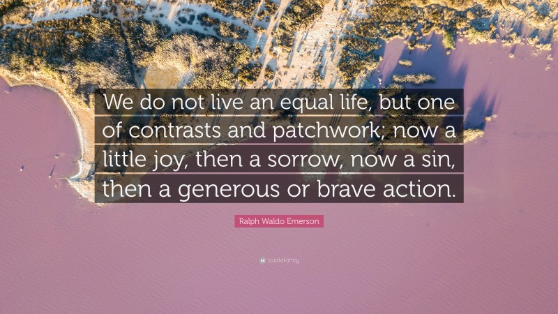 Ralph Waldo Emerson Quote: “We do not live an equal life, but one of contrasts and patchwork; now a little joy, then a sorrow, now a sin, then a generous or brave action.”