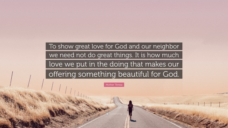 Mother Teresa Quote: “To show great love for God and our neighbor we need not do great things. It is how much love we put in the doing that makes our offering something beautiful for God.”