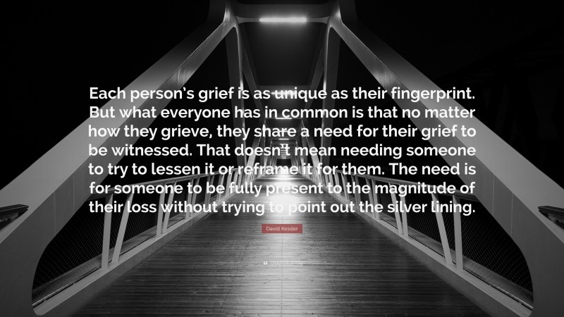 David Kessler Quote: “Each person’s grief is as unique as their fingerprint. But what everyone has in common is that no matter how they grieve, they share a need for their grief to be witnessed. That doesn’t mean needing someone to try to lessen it or reframe it for them. The need is for someone to be fully present to the magnitude of their loss without trying to point out the silver lining.”