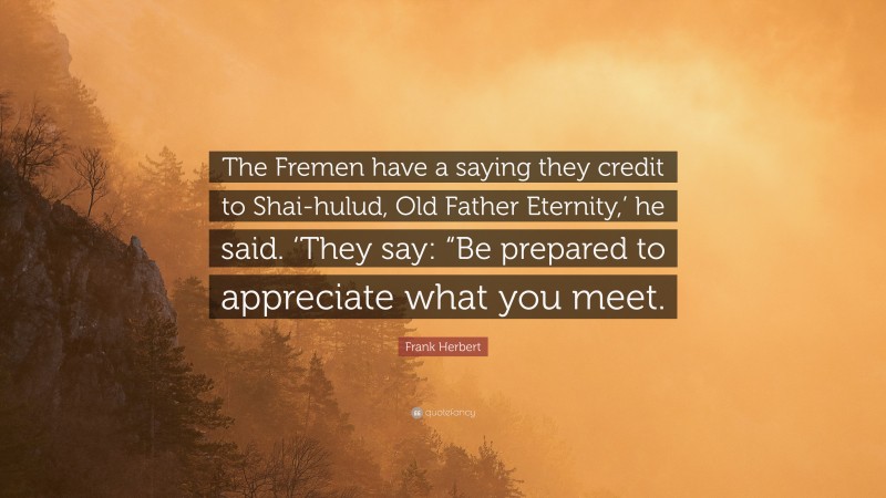 Frank Herbert Quote: “The Fremen have a saying they credit to Shai-hulud, Old Father Eternity,’ he said. ‘They say: “Be prepared to appreciate what you meet.”