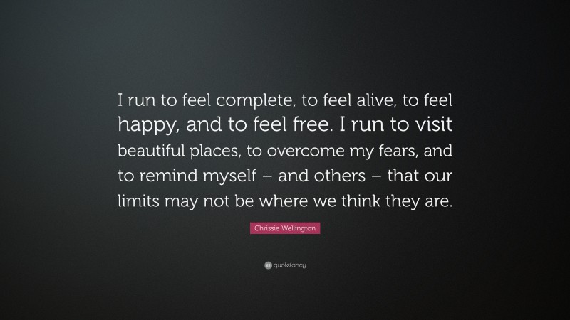 Chrissie Wellington Quote: “I run to feel complete, to feel alive, to feel happy, and to feel free. I run to visit beautiful places, to overcome my fears, and to remind myself – and others – that our limits may not be where we think they are.”