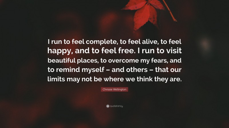 Chrissie Wellington Quote: “I run to feel complete, to feel alive, to feel happy, and to feel free. I run to visit beautiful places, to overcome my fears, and to remind myself – and others – that our limits may not be where we think they are.”