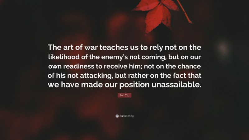 Sun Tzu Quote: “The art of war teaches us to rely not on the likelihood of the enemy’s not coming, but on our own readiness to receive him; not on the chance of his not attacking, but rather on the fact that we have made our position unassailable.”