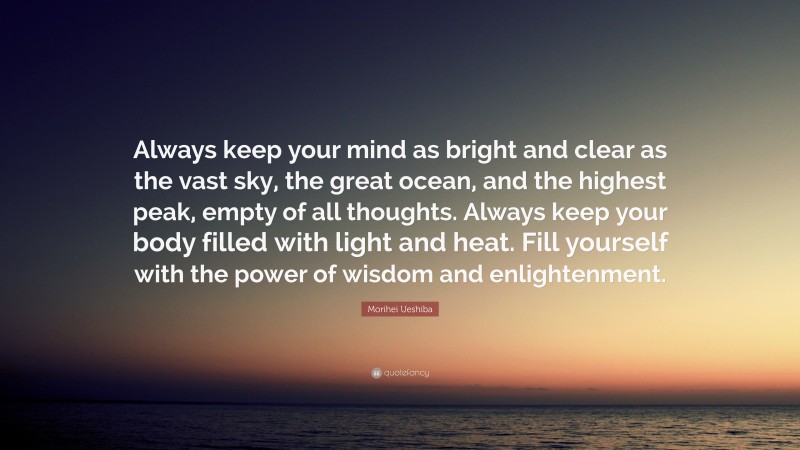 Morihei Ueshiba Quote: “Always keep your mind as bright and clear as the vast sky, the great ocean, and the highest peak, empty of all thoughts. Always keep your body filled with light and heat. Fill yourself with the power of wisdom and enlightenment.”
