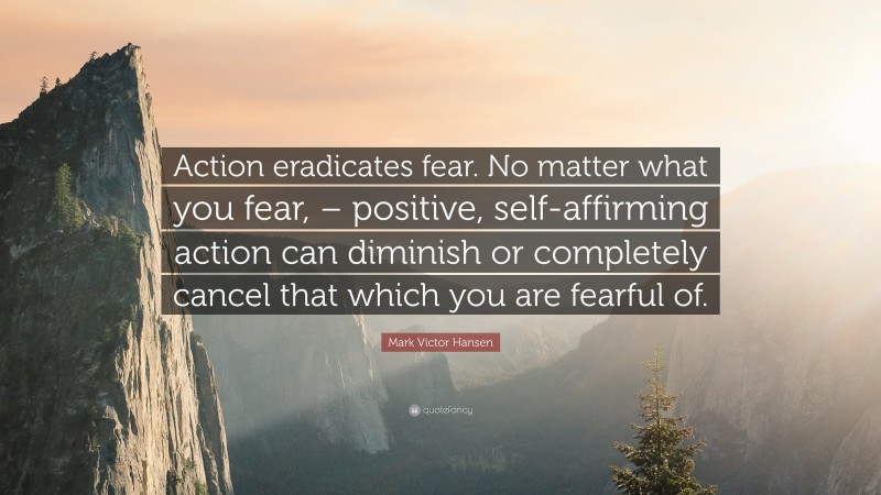 Mark Victor Hansen Quote: “Action eradicates fear. No matter what you fear, – positive, self-affirming action can diminish or completely cancel that which you are fearful of.”