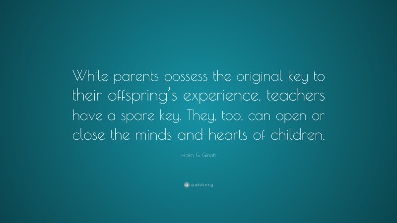 Haim G. Ginott Quote: “While parents possess the original key to their offspring’s experience, teachers have a spare key. They, too, can open or close the minds and hearts of children.”