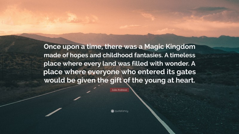 Julie Andrews Quote: “Once upon a time, there was a Magic Kingdom made of hopes and childhood fantasies. A timeless place where every land was filled with wonder. A place where everyone who entered its gates would be given the gift of the young at heart.”