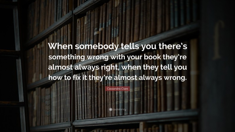Cassandra Clare Quote: “When somebody tells you there’s something wrong with your book they’re almost always right, when they tell you how to fix it they’re almost always wrong.”