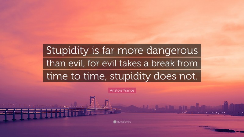 Anatole France Quote: “Stupidity is far more dangerous than evil, for evil takes a break from time to time, stupidity does not.”
