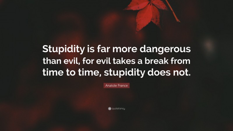 Anatole France Quote: “Stupidity is far more dangerous than evil, for evil takes a break from time to time, stupidity does not.”