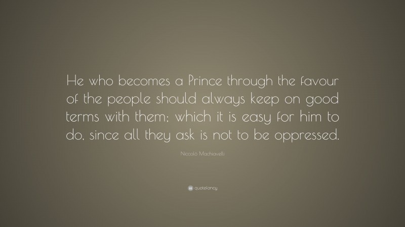 Niccolò Machiavelli Quote: “He who becomes a Prince through the favour of the people should always keep on good terms with them; which it is easy for him to do, since all they ask is not to be oppressed.”