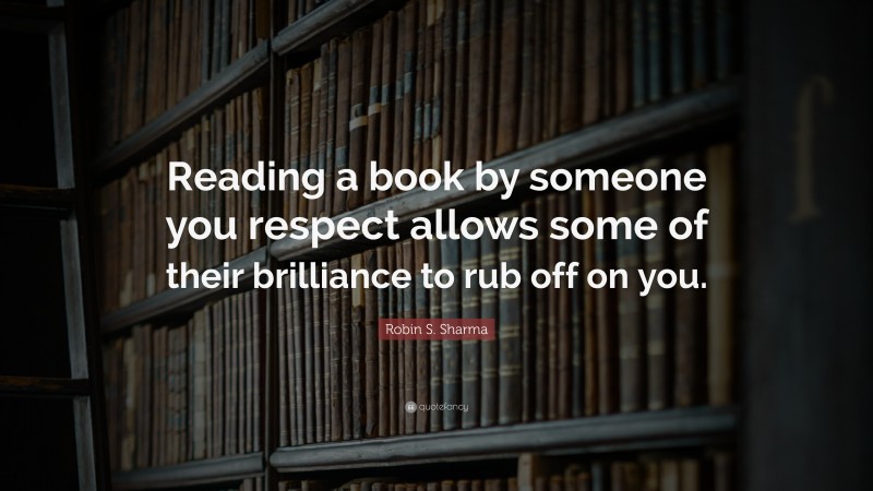 Robin S. Sharma Quote: “Reading a book by someone you respect allows some of their brilliance to rub off on you.”