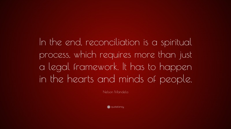 Nelson Mandela Quote: “In the end, reconciliation is a spiritual process, which requires more than just a legal framework. It has to happen in the hearts and minds of people.”