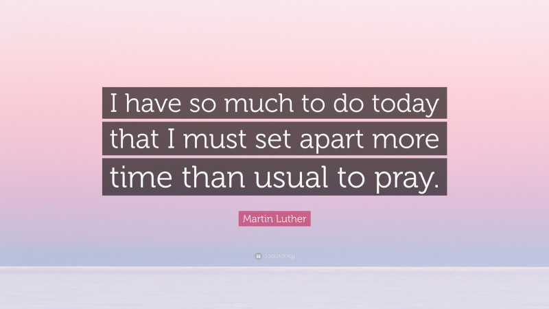 Martin Luther Quote: “I have so much to do today that I must set apart more time than usual to pray.”
