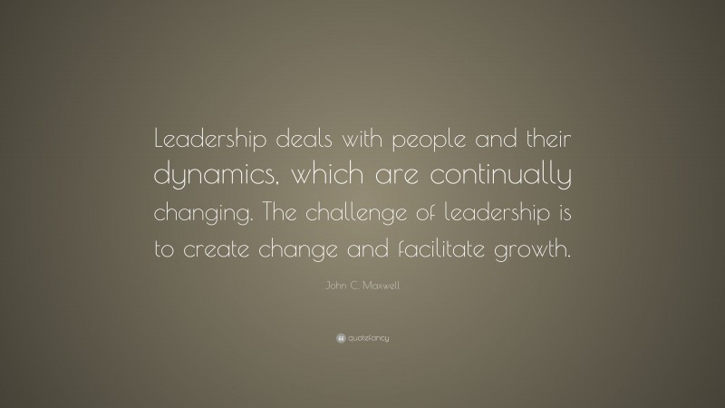 John C. Maxwell Quote: “Leadership deals with people and their dynamics, which are continually changing. The challenge of leadership is to create change and facilitate growth.”