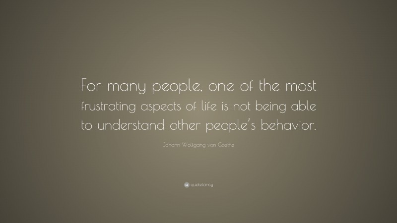 Johann Wolfgang von Goethe Quote: “For many people, one of the most frustrating aspects of life is not being able to understand other people’s behavior.”