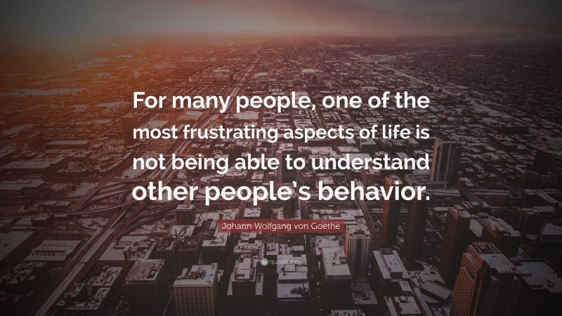 Johann Wolfgang von Goethe Quote: “For many people, one of the most frustrating aspects of life is not being able to understand other people’s behavior.”