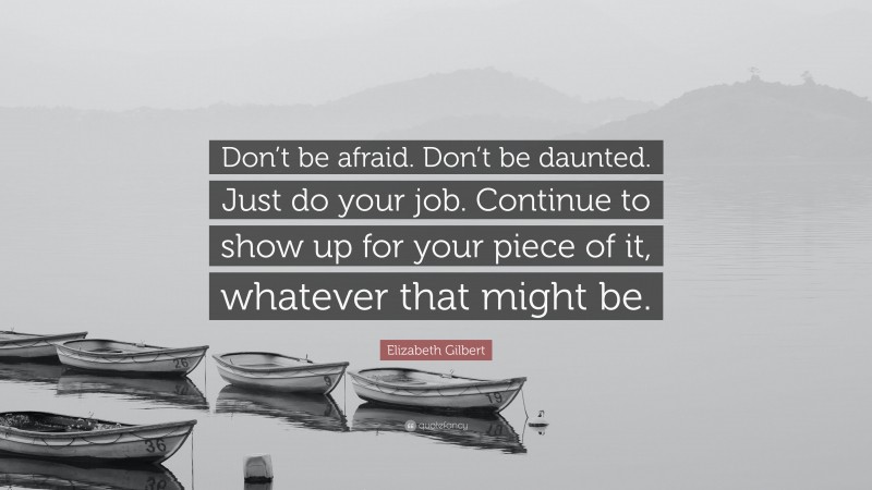 Elizabeth Gilbert Quote: “Don’t be afraid. Don’t be daunted. Just do your job. Continue to show up for your piece of it, whatever that might be.”