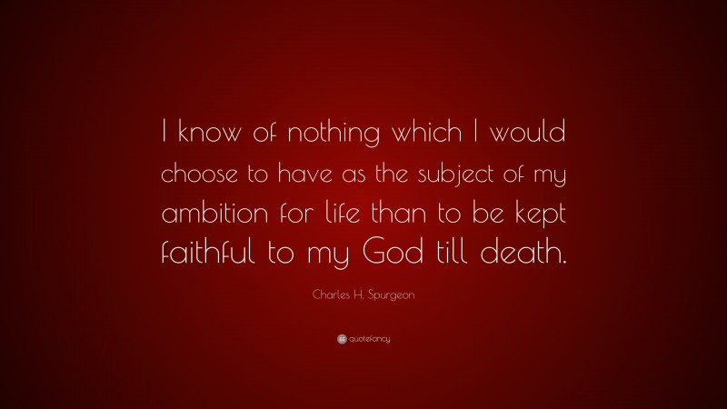 Charles H. Spurgeon Quote: “I know of nothing which I would choose to have as the subject of my ambition for life than to be kept faithful to my God till death.”