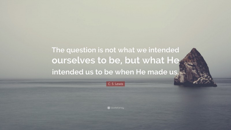 C. S. Lewis Quote: “The question is not what we intended ourselves to be, but what He intended us to be when He made us.”