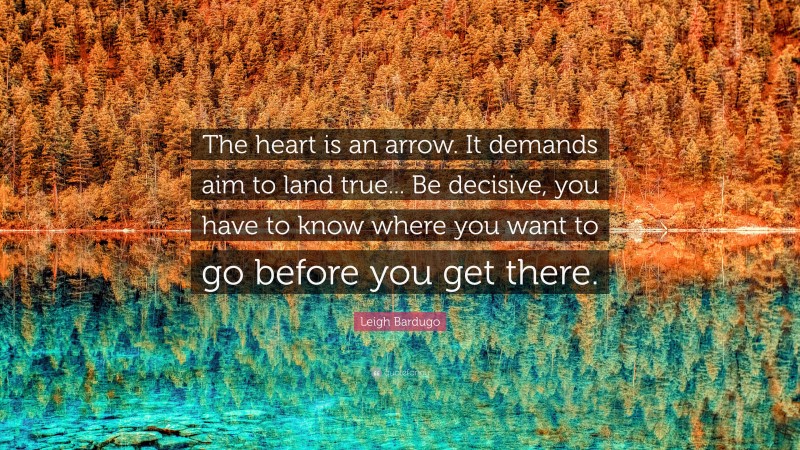 Leigh Bardugo Quote: “The heart is an arrow. It demands aim to land true... Be decisive, you have to know where you want to go before you get there.”