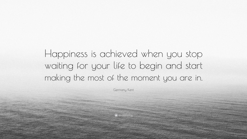 Germany Kent Quote: “Happiness is achieved when you stop waiting for your life to begin and start making the most of the moment you are in.”