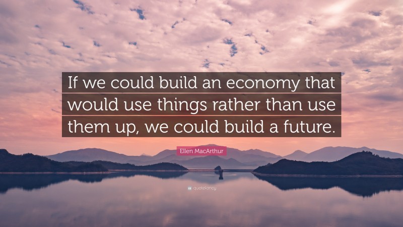 Ellen MacArthur Quote: “If we could build an economy that would use things rather than use them up, we could build a future.”