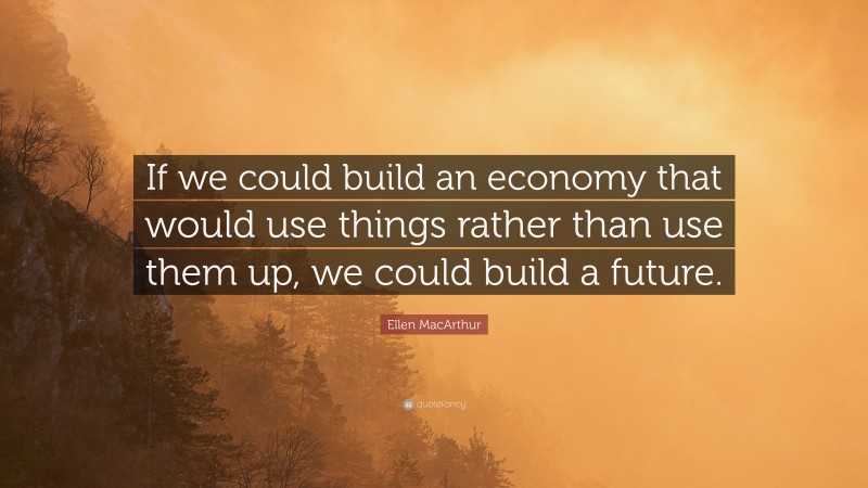 Ellen MacArthur Quote: “If we could build an economy that would use things rather than use them up, we could build a future.”