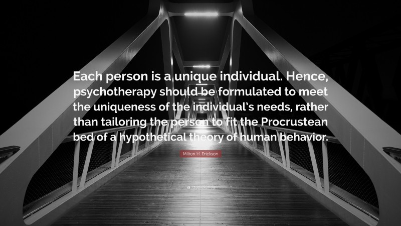 Milton H. Erickson Quote: “Each person is a unique individual. Hence, psychotherapy should be formulated to meet the uniqueness of the individual’s needs, rather than tailoring the person to fit the Procrustean bed of a hypothetical theory of human behavior.”