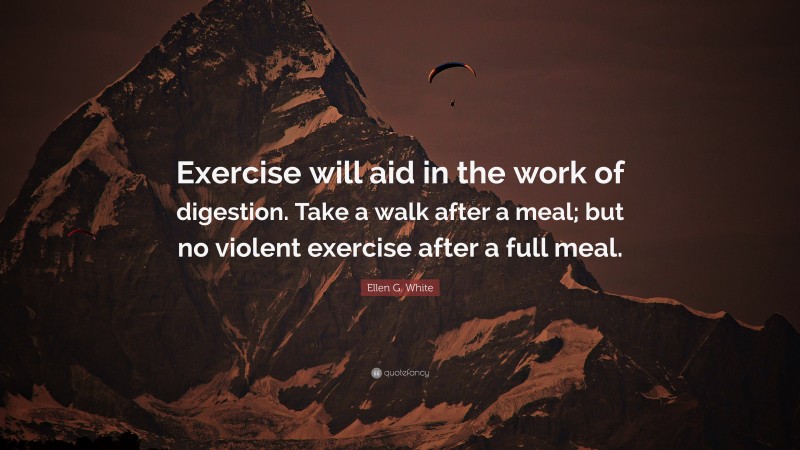 Ellen G. White Quote: “Exercise will aid in the work of digestion. Take a walk after a meal; but no violent exercise after a full meal.”