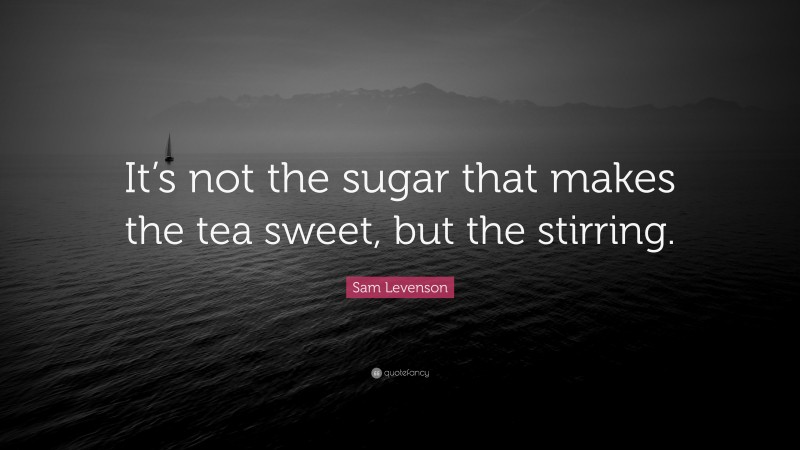 Sam Levenson Quote: “It’s not the sugar that makes the tea sweet, but the stirring.”