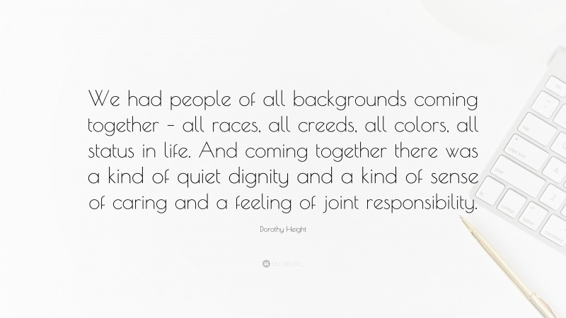Dorothy Height Quote: “We had people of all backgrounds coming together – all races, all creeds, all colors, all status in life. And coming together there was a kind of quiet dignity and a kind of sense of caring and a feeling of joint responsibility.”