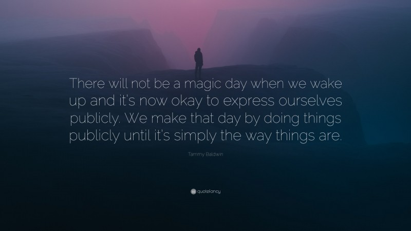 Tammy Baldwin Quote: “There will not be a magic day when we wake up and it’s now okay to express ourselves publicly. We make that day by doing things publicly until it’s simply the way things are.”