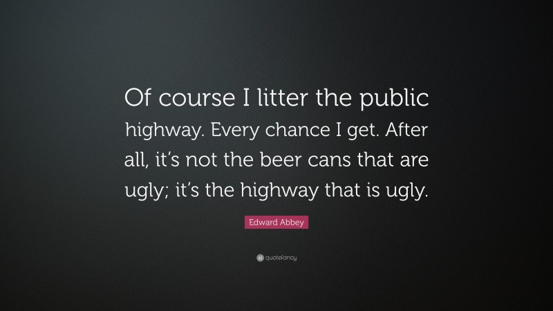 Edward Abbey Quote: “Of course I litter the public highway. Every chance I get. After all, it’s not the beer cans that are ugly; it’s the highway that is ugly.”